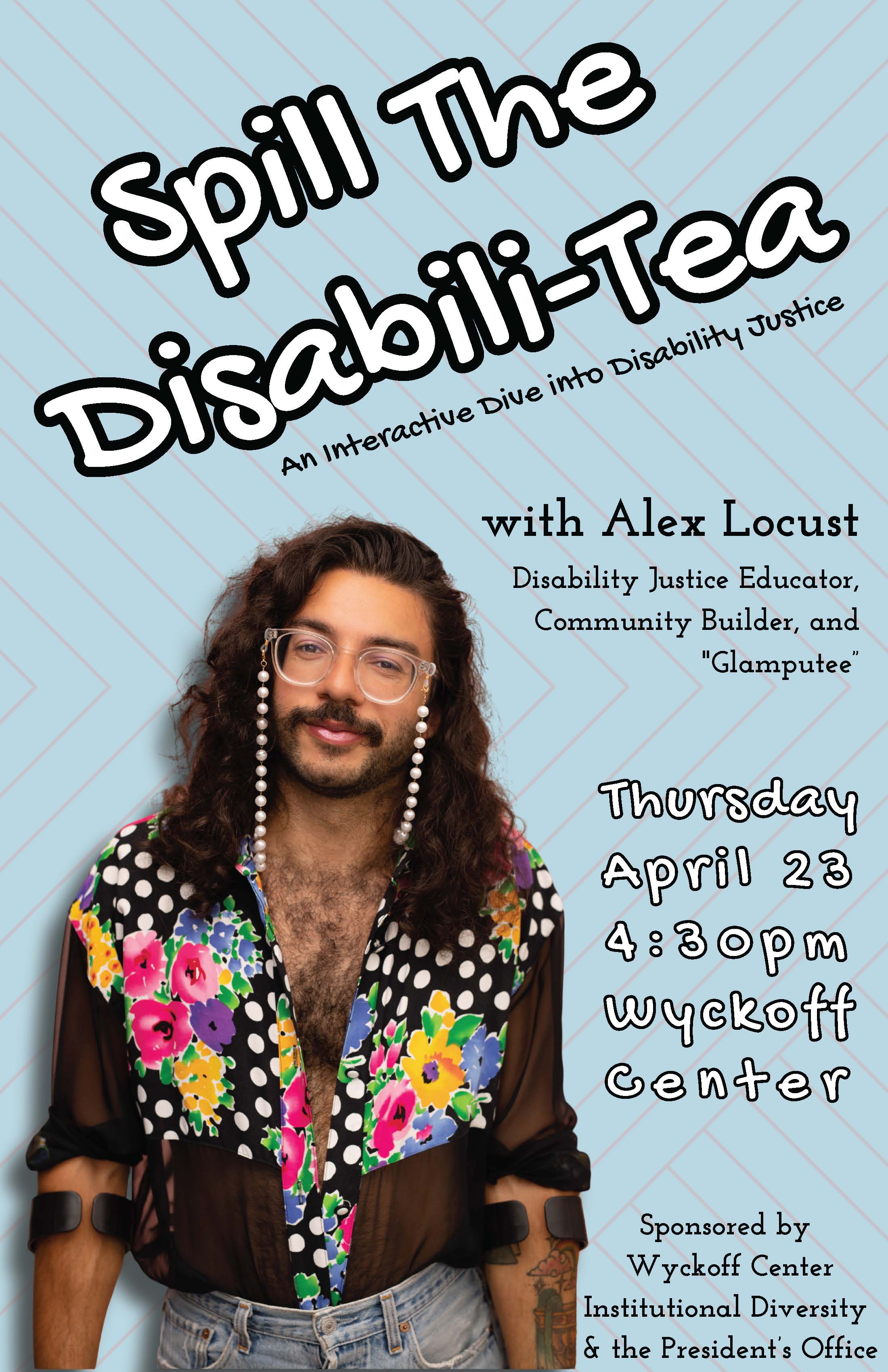 A promotional event poster with a light blue patterned background. Large, bold, playful text at the top reads “Spill The Disabili-Tea,” followed by the subtitle “An Interactive Dive into Disability Justice.” On the left side is a portrait of Alex Locust, a person with long dark curly hair, a mustache, and glasses with decorative pearl chains. They are wearing a colorful, sheer floral shirt and light jeans, and are smiling gently at the viewer. On the right side, text reads: “with Alex Locust, Disability Justice Educator, Community Builder, and ‘Glamputee.’” Below that, event details appear in a stylized font: “Thursday, April 23, 4:30 pm, Wyckoff Center.” At the bottom, smaller text notes the event is sponsored by the Wyckoff Center, Institutional Diversity, and the President’s Office.