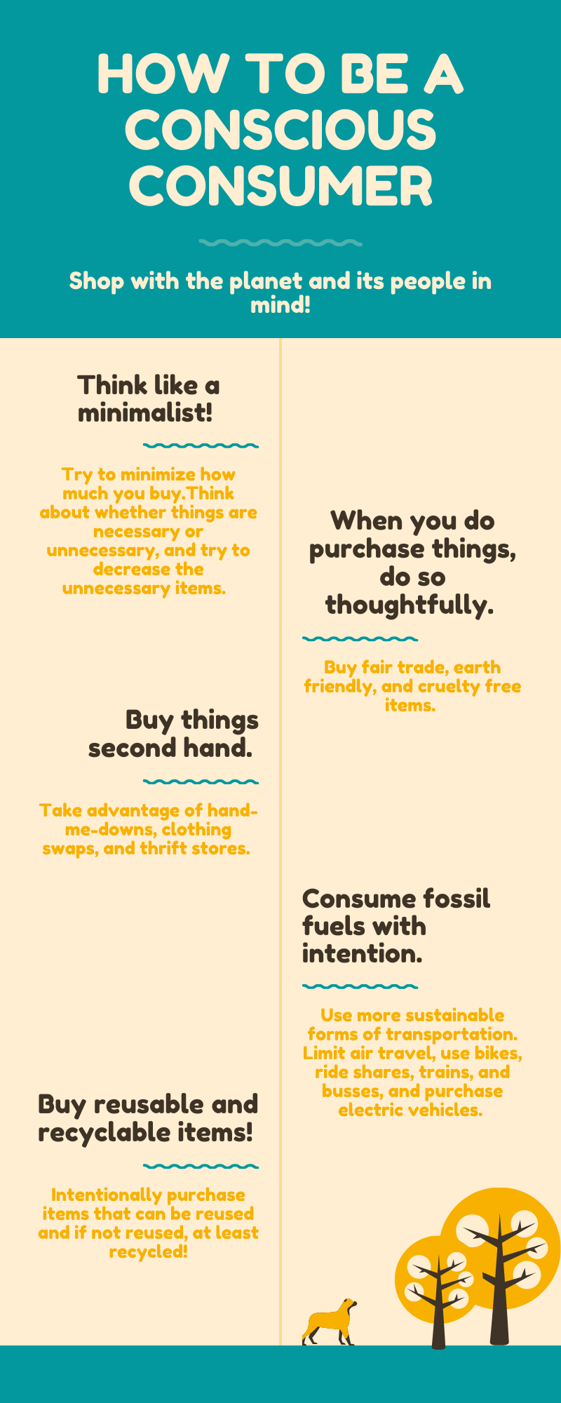 Shop with the planet and its people in mind! Think like a minimalist- try to minimize how much yuo buy. Think about whether things are necessary or unessary, and try to decrease the uneccesary. When you do purchase things, do so thoughtfullly. Buy fair trade, earth friendly, and cruelty free items. Buy things second hand. Take advantage of hand-me-downs, clothing swaps, and thrift stores. Consume fossil fuels with intention. Use more sustainable forms of transportation. Limit air travel, use bikes, ride shares, trains, and busses, and purchase electric vehicles. Buy reusable and recyclable items! Intentionally purchase items that can be reused and if not reused at least recycled!